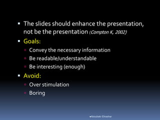  The slides should enhance the presentation,
not be the presentation (Compton K, 2002)
 Goals:
 Convey the necessary information
 Be readable/understandable
 Be interesting (enough)
 Avoid:
 Over stimulation
 Boring
Aboubakr Elnashar
 