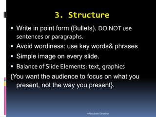 3. Structure
 Write in point form (Bullets). DO NOT use
sentences or paragraphs.
 Avoid wordiness: use key words& phrases
 Simple image on every slide.
 Balance of Slide Elements: text, graphics
{You want the audience to focus on what you
present, not the way you present}.
Aboubakr Elnashar
 