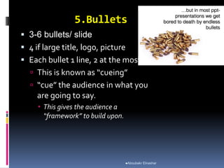 5.Bullets
 3-6 bullets/ slide
 4 if large title, logo, picture
 Each bullet 1 line, 2 at the most.
 This is known as “cueing”
 “cue” the audience in what you
are going to say.
 This gives the audience a
“framework” to build upon.
Aboubakr Elnashar
 