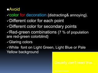 Avoid
color for decoration {distracting& annoying}.
Different color for each point
Different color for secondary points
Red-green combinations {7 % of population
are red-green colorblind}
Glaring colors
White font on Light Green, Light Blue or Pale
Yellow background
Usually can’t read this…
Aboubakr Elnashar
 