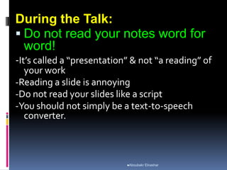 During the Talk:
 Do not read your notes word for
word!
-It’s called a “presentation” & not “a reading” of
your work
-Reading a slide is annoying
-Do not read your slides like a script
-You should not simply be a text-to-speech
converter.
Aboubakr Elnashar
 