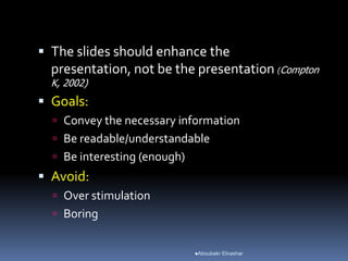  The slides should enhance the
presentation, not be the presentation (Compton
K, 2002)
 Goals:
 Convey the necessary information
 Be readable/understandable
 Be interesting (enough)
 Avoid:
 Over stimulation
 Boring
Aboubakr Elnashar
 
