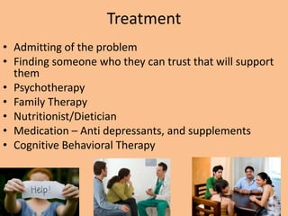 Treatment
• Admitting of the problem
• Finding someone who they can trust that will support
  them
• Psychotherapy
• Family Therapy
• Nutritionist/Dietician
• Medication – Anti depressants, and supplements
• Cognitive Behavioral Therapy
 