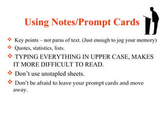 Using Notes/Prompt Cards
 Key points – not paras of text. (Just enough to jog your memory)
 Quotes, statistics, lists.
 TYPING EVERYTHING IN UPPER CASE, MAKES
IT MORE DIFFICULT TO READ.
 Don’t use unstapled sheets.
 Don’t be afraid to leave your prompt cards and move
away.
 