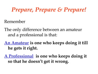 Prepare, Prepare & Prepare!
Remember
The only difference between an amateur
and a professional is that:
An Amateur is one who keeps doing it till
he gets it right.
A Professional is one who keeps doing it
so that he doesn’t get it wrong.
 