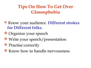 Tips On How To Get Over
Glossophobia
 Know your audience. Different strokes
for Different folks.
 Organize your speech
 Write your speech/presentation
 Practise correctly
 Know how to handle nervousness
 