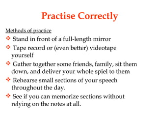 Practise Correctly
Methods of practice
 Stand in front of a full-length mirror
 Tape record or (even better) videotape
yourself
 Gather together some friends, family, sit them
down, and deliver your whole spiel to them
 Rehearse small sections of your speech
throughout the day.
 See if you can memorize sections without
relying on the notes at all.
 