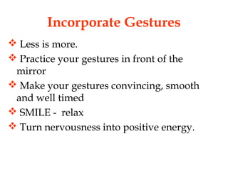 Incorporate Gestures
 Less is more.
 Practice your gestures in front of the
mirror
 Make your gestures convincing, smooth
and well timed
 SMILE - relax
 Turn nervousness into positive energy.
 