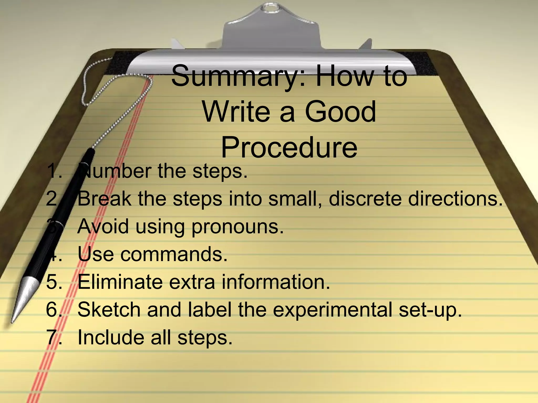 Summary: How to Write a Good Procedure Number the steps. Break the steps into small, discrete directions. Avoid using pronouns. Use commands. Eliminate extra information. Sketch and label the experimental set-up. Include all steps. 