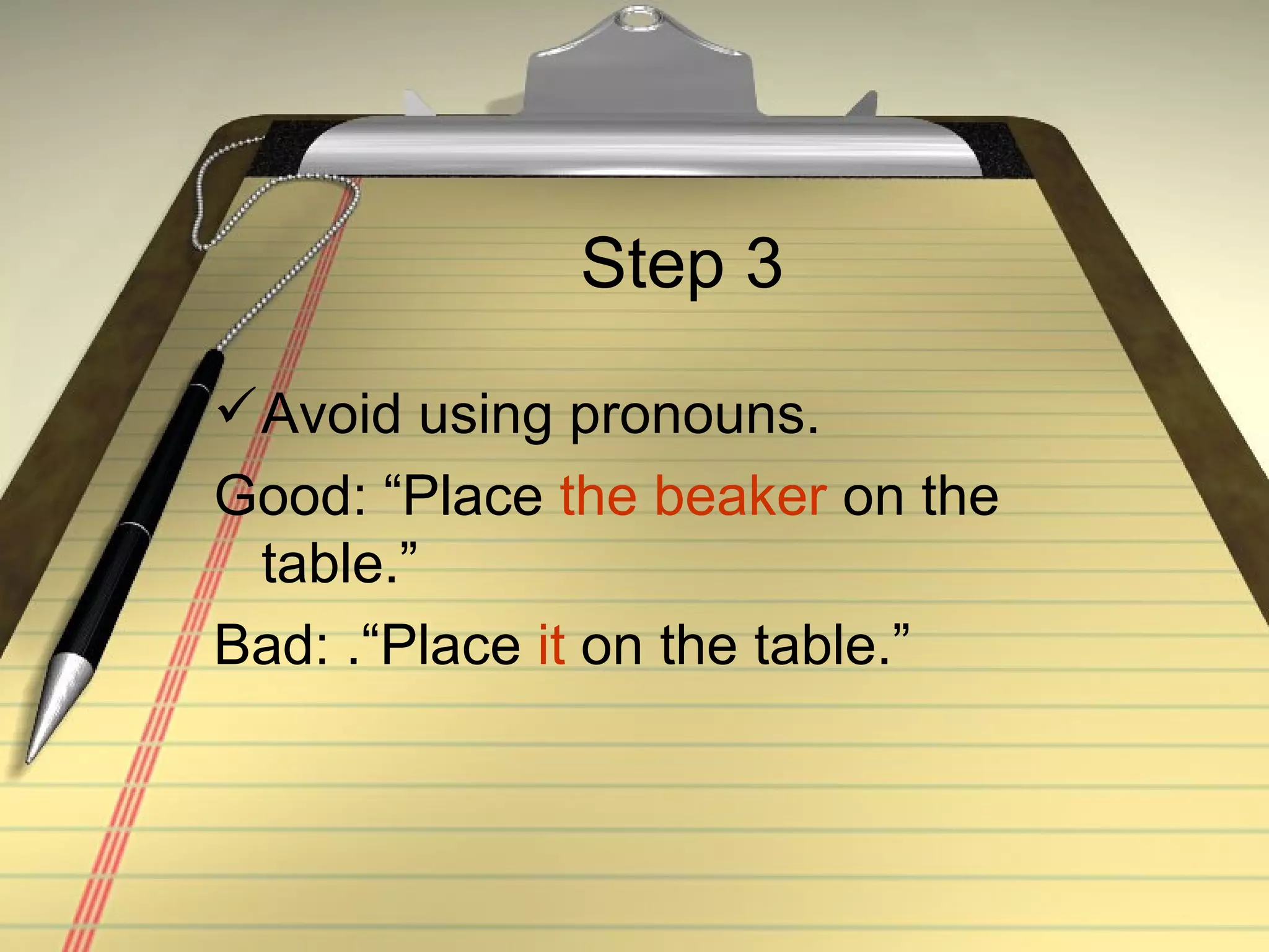 Step 3 Avoid using pronouns. Good: “Place  the beaker  on the table.” Bad: .“Place  it  on the table.” 