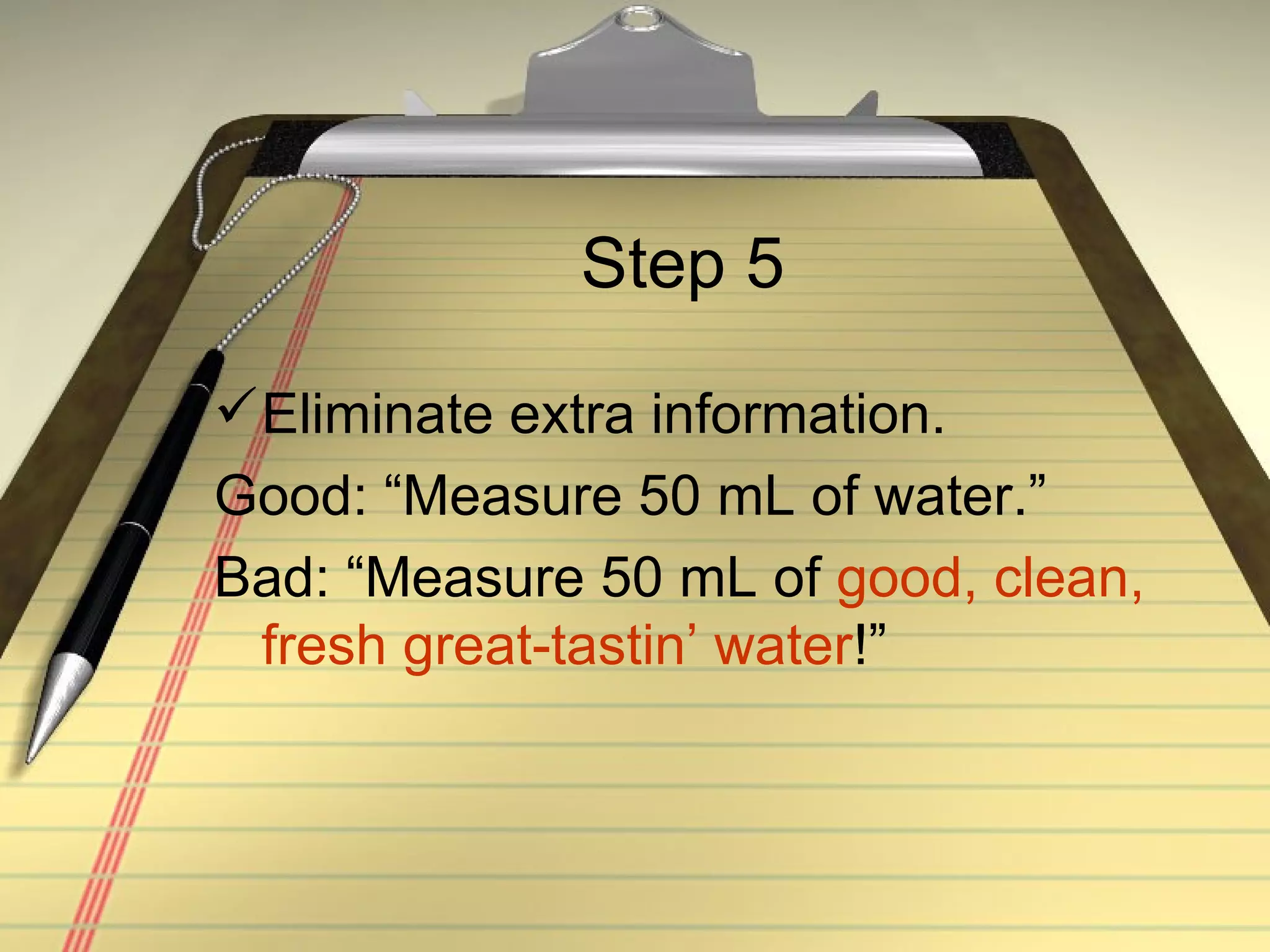 Step 5 Eliminate extra information. Good: “Measure 50 mL of water.” Bad: “Measure 50 mL of  good, clean, fresh great-tastin’ water !” 
