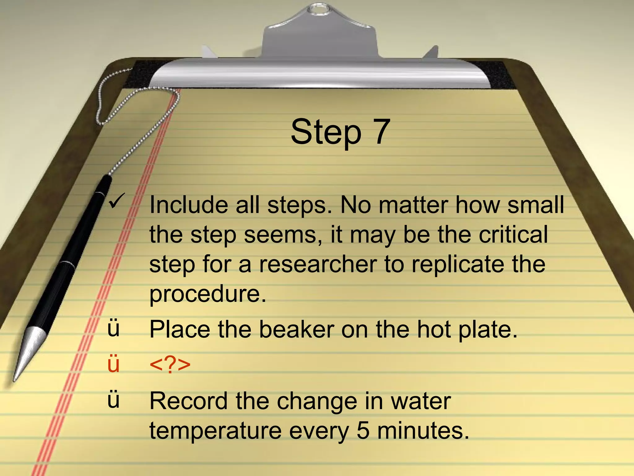 Step 7 Include all steps. No matter how small the step seems, it may be the critical step for a researcher to replicate the procedure. Place the beaker on the hot plate. <?> Record the change in water temperature every 5 minutes. 