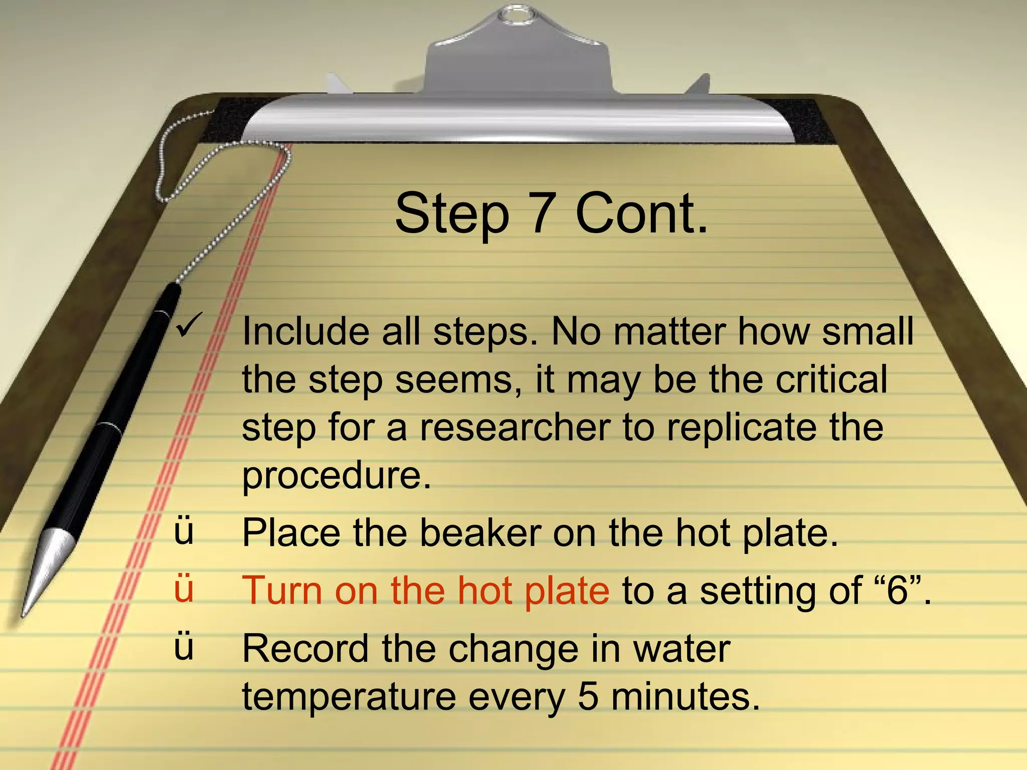 Step 7 Cont. Include all steps. No matter how small the step seems, it may be the critical step for a researcher to replicate the procedure. Place the beaker on the hot plate. Turn on the hot plate  to a setting of “6”.  Record the change in water temperature every 5 minutes. 