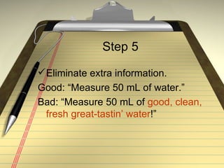 Step 5 Eliminate extra information. Good: “Measure 50 mL of water.” Bad: “Measure 50 mL of  good, clean, fresh great-tastin’ water !” 