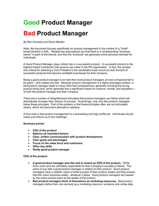 Good Product Manager
Bad Product Manager
By Ben Horowitz and David Weiden

Note: this document focuses specifically on product management in the context of a "divlet"
[small division] in AOL. Related key assumptions are that there is a corresponding "business
owner" in each of the brands, and that the "products" are generally online services intended for
individuals.

A Good Product Manager plays critical role in a successful product. A successful product is the
highest impact contribution that anyone can make in the PD organization. In fact, the number
one criteria for selecting a Vice President is the candidate's track record (or lack thereof) of
successful products that become profitable businesses for their company.

Being a good product manager is so hard that most product managers at most companies fail to
be good -- and instead are bad. Because product management is a highly leveraged position, a
bad product manager leads to many other bad consequences, generally including the wrong
product being built, which generally has a significant impact on revenue, morale, and reputation --
of both the product manager and their company.

There are a number of straightforward principles that product managers can follow which will
dramatically increase their chance of success. Surprisingly, only very few product managers
follow these principles. Part of the problem is that these principles often are not articulated
clearly, which this document attempts to address.

A final note is that product management is a demanding and high profile job. Individuals should
make sure they're up to the challenge.

Summary points:

    •   CEO of the product
    •   Balance all important factors
    •   Clear, written communication with product development
    •   Clear goals and advantages
    •   Focus on the sales force and customers
    •   Other key skills
    •   Really good product manager

CEO of the product

    •   A good product manager acts like and is viewed as CEO of the product. CEOs
        drive vision and are ultimately responsible for their company's success or failure. The
        same is true with a good product manager in relation to their product. Good product
        managers have a realistic vision of what success of their product means and they ensure
        that this vision becomes reality - whatever it takes. Good product managers are viewed
        by the entire product team as the leader of the product.
    •   Bad product managers think of themselves as marketing resources. Bad product
        managers define their role narrowly as a marketing resource: someone who writes data
 