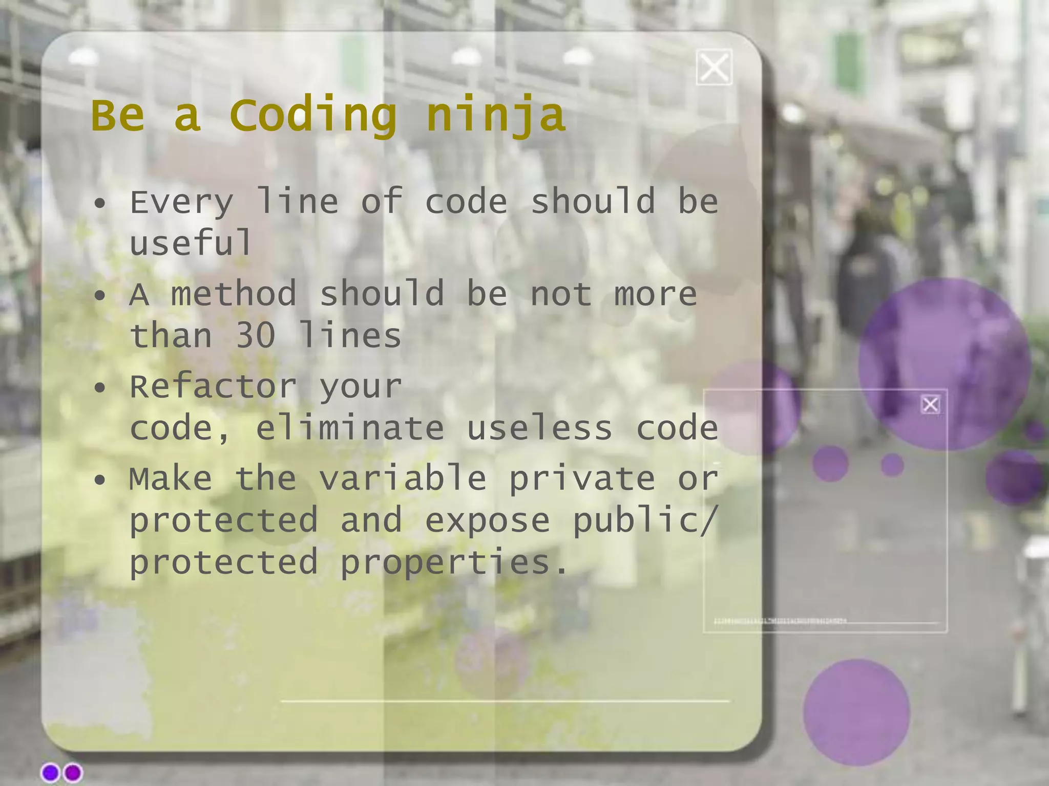 Be a Coding ninja
• Every line of code should be
useful
• A method should be not more
than 30 lines
• Refactor your
code, eliminate useless code
• Make the variable private or
protected and expose public/
protected properties.

 