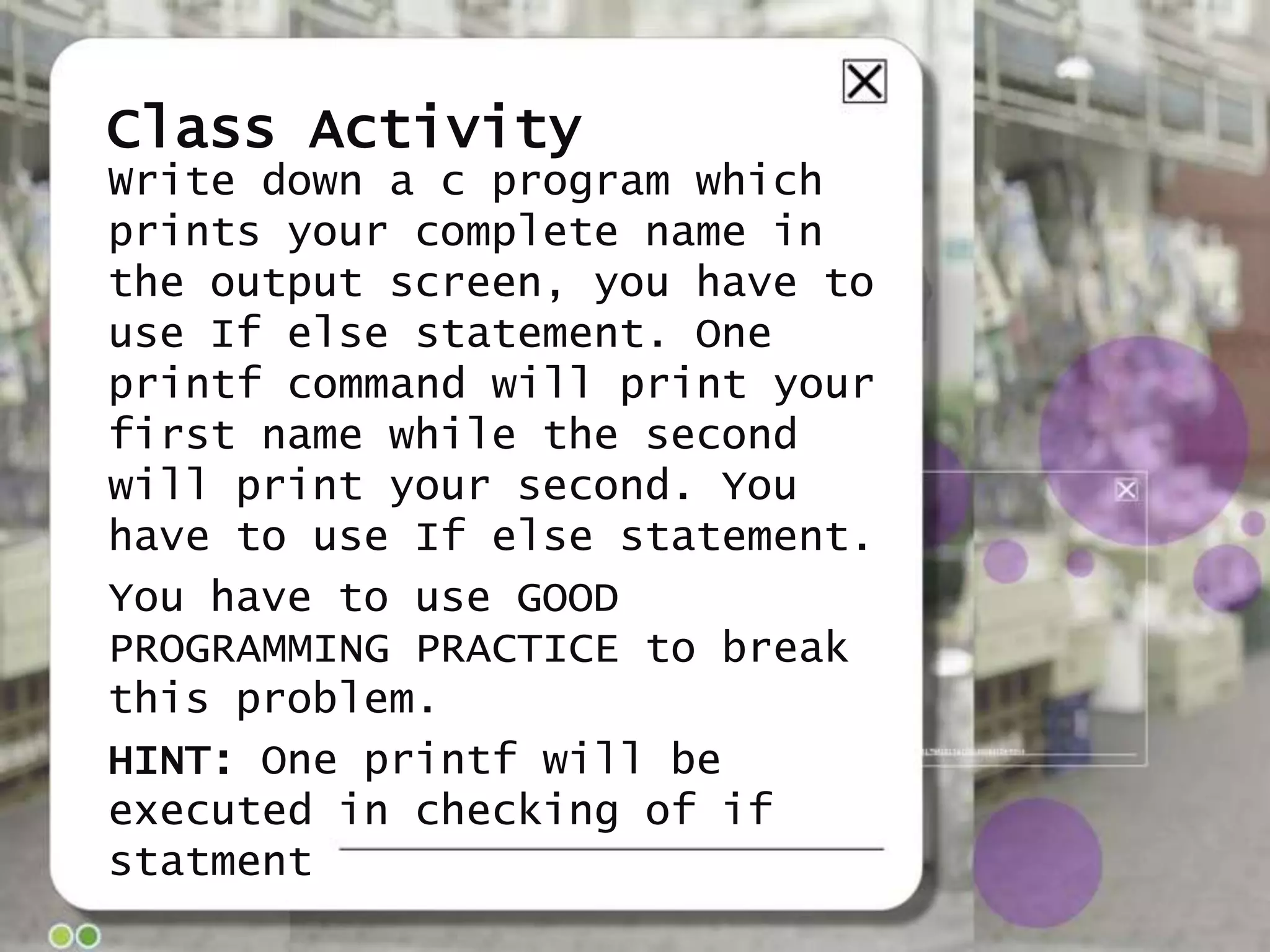 Class Activity
Write down a c program which
prints your complete name in
the output screen, you have to
use If else statement. One
printf command will print your
first name while the second
will print your second. You
have to use If else statement.
You have to use GOOD
PROGRAMMING PRACTICE to break
this problem.
HINT: One printf will be
executed in checking of if
statment

 