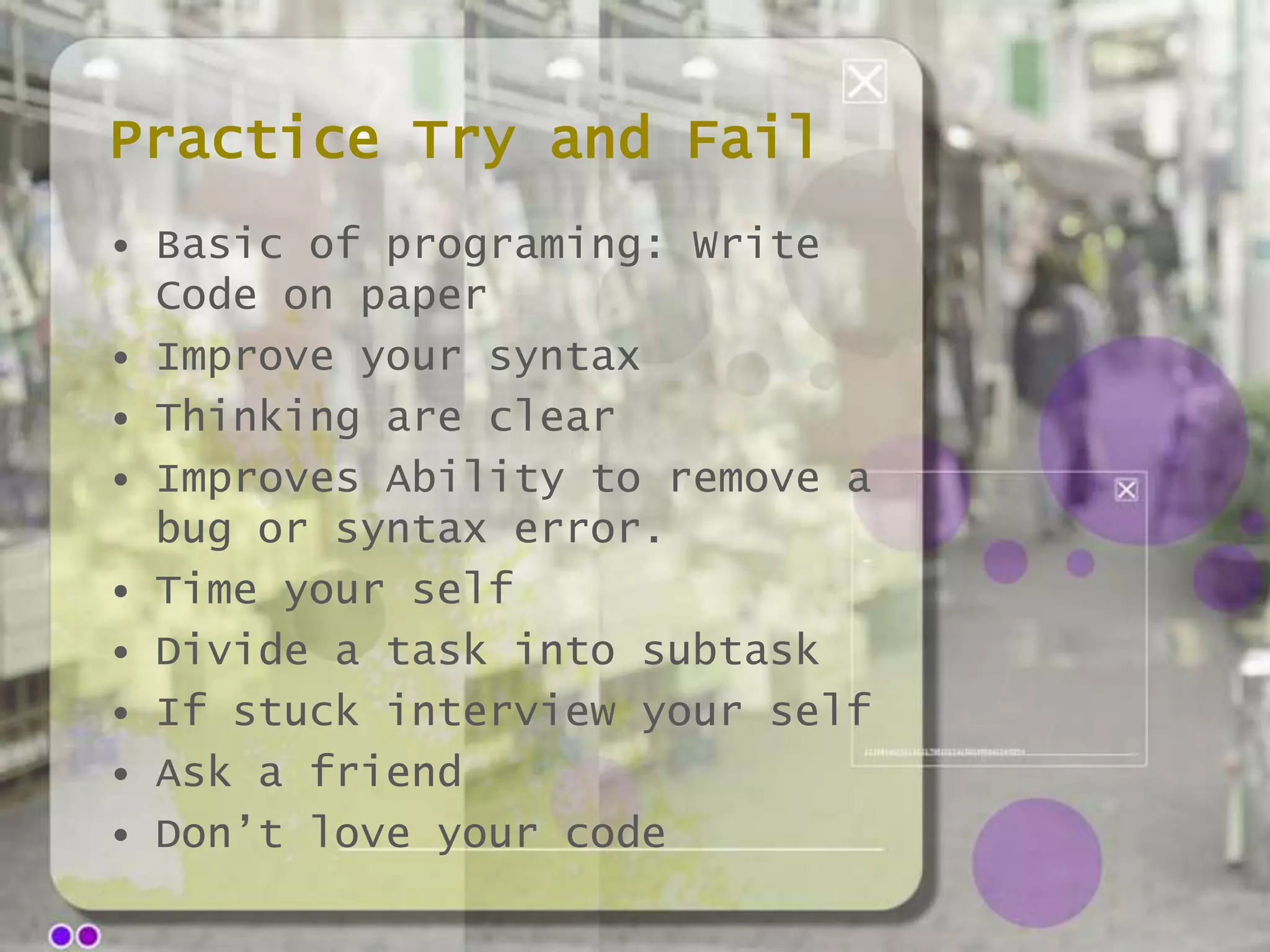 Practice Try and Fail
• Basic of programing: Write
Code on paper
• Improve your syntax
• Thinking are clear
• Improves Ability to remove a
bug or syntax error.
• Time your self
• Divide a task into subtask
• If stuck interview your self
• Ask a friend
• Don’t love your code

 