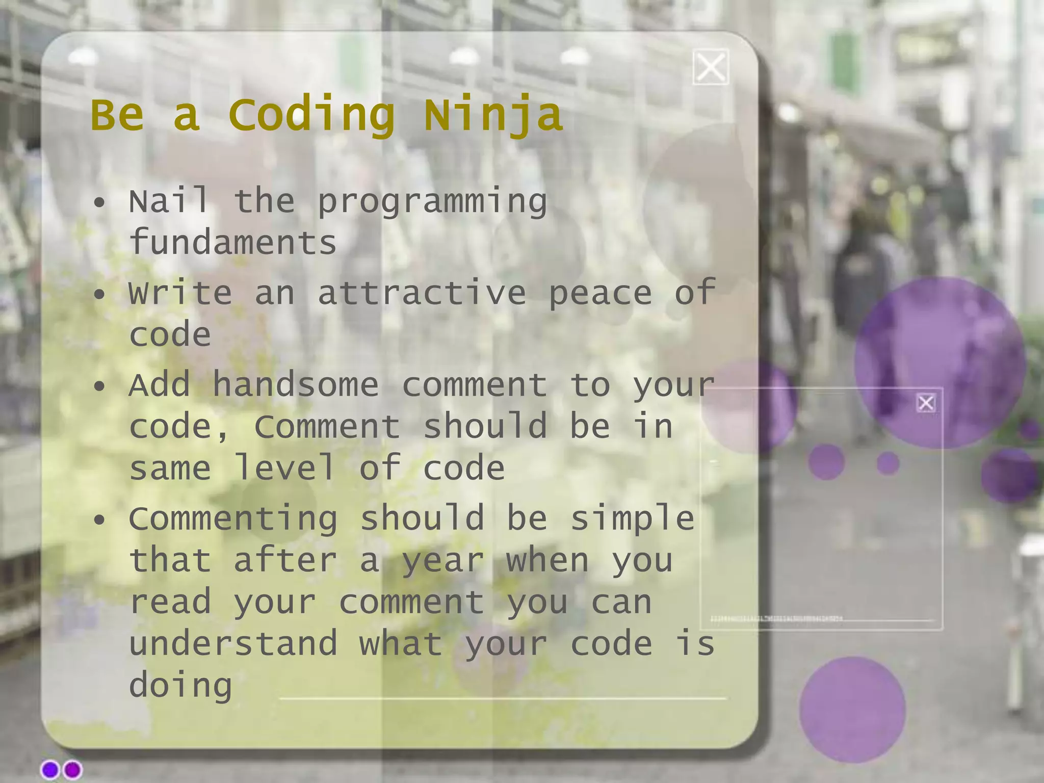 Be a Coding Ninja
• Nail the programming
fundaments
• Write an attractive peace of
code
• Add handsome comment to your
code, Comment should be in
same level of code
• Commenting should be simple
that after a year when you
read your comment you can
understand what your code is
doing

 