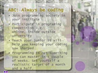 ABC: Always be coding
• Join programming society in
your institute
• Participate in programing
competition i.e.
online, inside outside
university
• Teach your junior it will
help you keeping your coding
saw sharped
• Programming is not something
you can master in a couple
of weeks. Set yourself a
realistic target of a month
and a half.

 