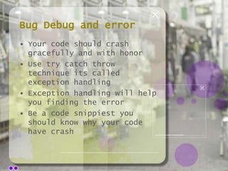 Bug Debug and error
• Your code should crash
gracefully and with honor
• Use try catch throw
technique its called
exception handling
• Exception handling will help
you finding the error
• Be a code snippiest you
should know why your code
have crash

 