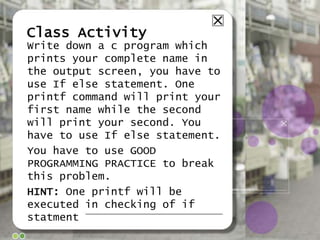 Class Activity
Write down a c program which
prints your complete name in
the output screen, you have to
use If else statement. One
printf command will print your
first name while the second
will print your second. You
have to use If else statement.
You have to use GOOD
PROGRAMMING PRACTICE to break
this problem.
HINT: One printf will be
executed in checking of if
statment

 