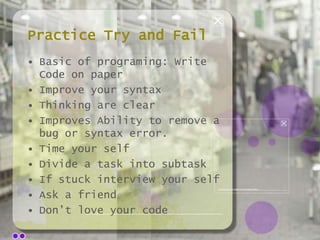 Practice Try and Fail
• Basic of programing: Write
Code on paper
• Improve your syntax
• Thinking are clear
• Improves Ability to remove a
bug or syntax error.
• Time your self
• Divide a task into subtask
• If stuck interview your self
• Ask a friend
• Don’t love your code

 