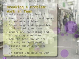 Breaking a Problem:
Work in Team
• Make team of at least 2
• Use flow charts flow diagram
to solve a problem
• Solve tough coding problem
in front of your team
• Admire one for asking and
for giving a solution
• Ask the team why we are
solving in certain way
• Discuss about alternate
solution
• In market you have to work
like a team

 