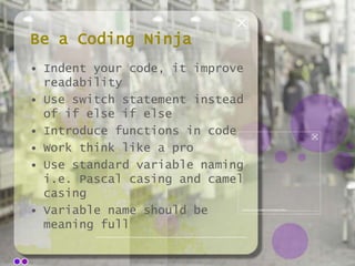 Be a Coding Ninja
• Indent your code, it improve
readability
• Use switch statement instead
of if else if else
• Introduce functions in code
• Work think like a pro
• Use standard variable naming
i.e. Pascal casing and camel
casing
• Variable name should be
meaning full

 