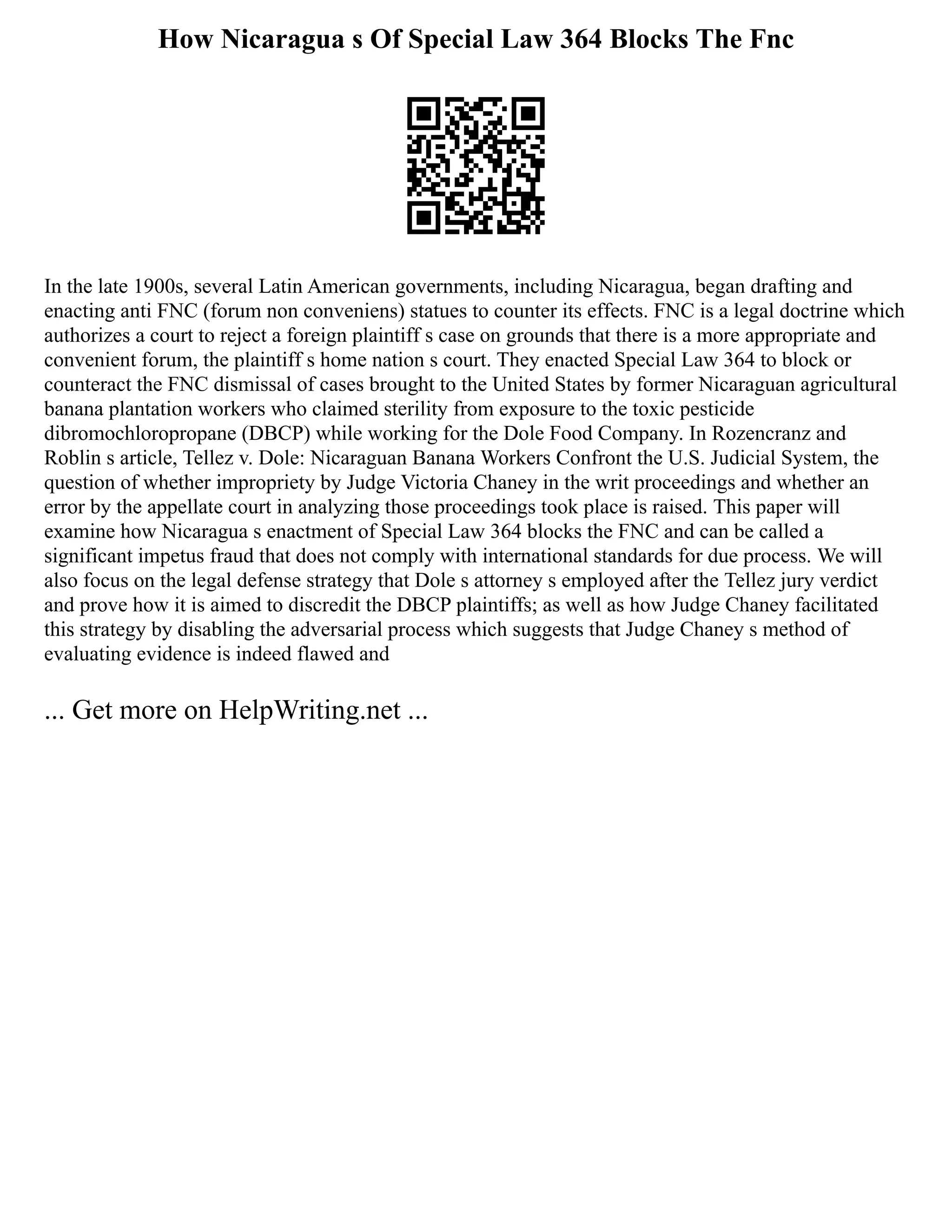 How Nicaragua s Of Special Law 364 Blocks The Fnc
In the late 1900s, several Latin American governments, including Nicaragua, began drafting and
enacting anti FNC (forum non conveniens) statues to counter its effects. FNC is a legal doctrine which
authorizes a court to reject a foreign plaintiff s case on grounds that there is a more appropriate and
convenient forum, the plaintiff s home nation s court. They enacted Special Law 364 to block or
counteract the FNC dismissal of cases brought to the United States by former Nicaraguan agricultural
banana plantation workers who claimed sterility from exposure to the toxic pesticide
dibromochloropropane (DBCP) while working for the Dole Food Company. In Rozencranz and
Roblin s article, Tellez v. Dole: Nicaraguan Banana Workers Confront the U.S. Judicial System, the
question of whether impropriety by Judge Victoria Chaney in the writ proceedings and whether an
error by the appellate court in analyzing those proceedings took place is raised. This paper will
examine how Nicaragua s enactment of Special Law 364 blocks the FNC and can be called a
significant impetus fraud that does not comply with international standards for due process. We will
also focus on the legal defense strategy that Dole s attorney s employed after the Tellez jury verdict
and prove how it is aimed to discredit the DBCP plaintiffs; as well as how Judge Chaney facilitated
this strategy by disabling the adversarial process which suggests that Judge Chaney s method of
evaluating evidence is indeed flawed and
... Get more on HelpWriting.net ...
 