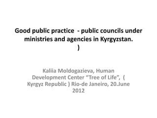 Good public practice - public councils under
  ministries and agencies in Kyrgyzstan.
                     )


          Kaliia Moldogazieva, Human
      Development Center “Tree of Life”, (
    Kyrgyz Republic ) Rio-de Janeiro, 20.June
                      2012
 