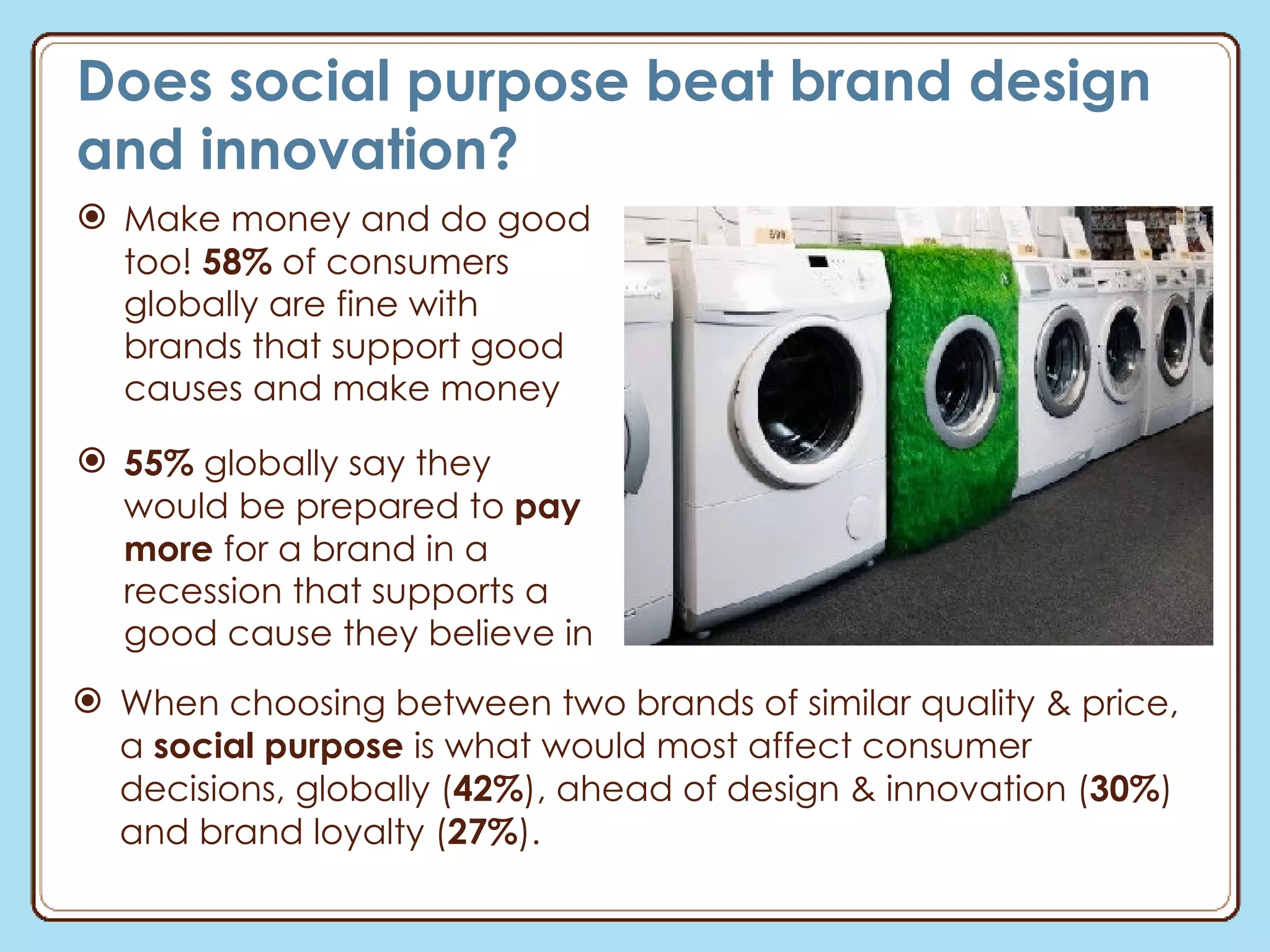 Does social purpose beat brand design and innovation? Make money and do good too!  58%  of consumers globally are fine with  brands that support good causes and make money 55%  globally say they would be prepared to  pay more  for a brand in a recession that supports a good cause they believe in When choosing between two brands of similar quality & price, a  social purpose  is what would most affect consumer decisions, globally ( 42% ), ahead of design & innovation ( 30% ) and brand loyalty ( 27% ). 