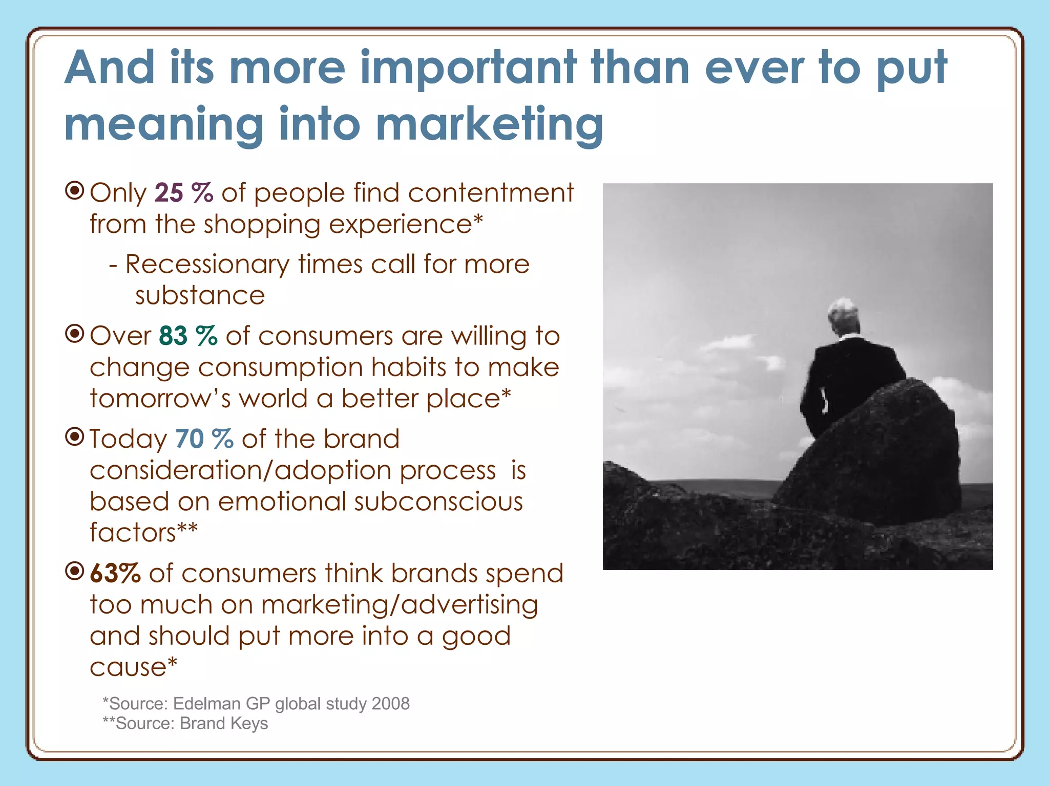 And its more important than ever to put meaning into marketing Only  25 %  of people find contentment from the shopping experience* - Recessionary times call for more substance Over  83 %  of consumers are willing to change consumption habits to make tomorrow’s world a better place* Today  70 %  of the brand  consideration/adoption process  is based on emotional subconscious factors** 63%  of consumers think brands spend too much on marketing/advertising and should put more into a good cause* *Source: Edelman GP global study 2008 **Source: Brand Keys 