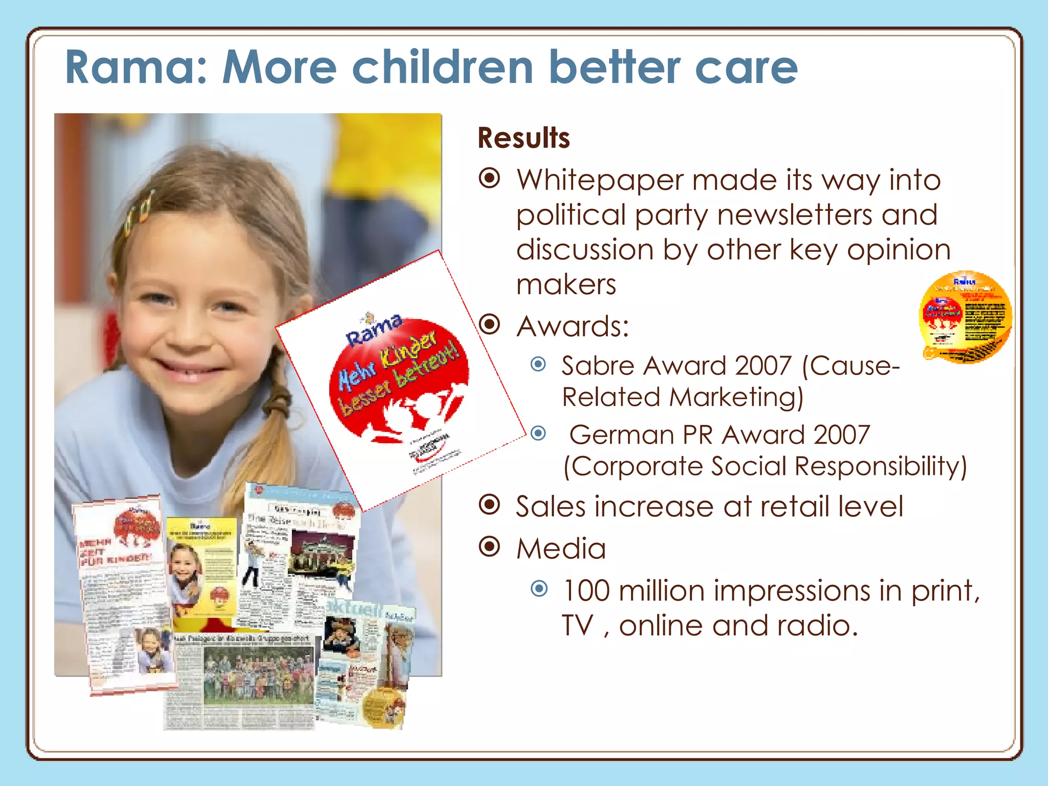 Rama: More children better care Results Whitepaper made its way into political party newsletters and discussion by other key opinion makers Awards:  Sabre Award 2007 (Cause-Related Marketing) German PR Award 2007 (Corporate Social Responsibility) Sales increase at retail level Media 100 million impressions in print, TV , online and radio. 