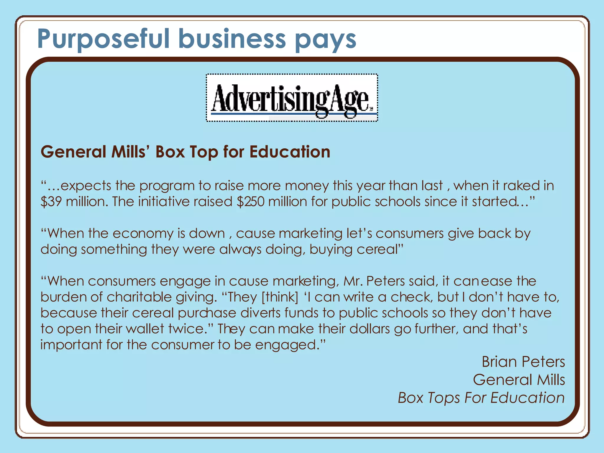 Purposeful business pays General Mills’ Box Top for Education  “… expects the program to raise more money this year than last , when it raked in $39 million. The initiative raised $250 million for public schools since it started…” “ When the economy is down , cause marketing let’s consumers give back by doing something they were always doing, buying cereal” “ When consumers engage in cause marketing, Mr. Peters said, it can ease the burden of charitable giving. “They [think] ‘I can write a check, but I don’t have to, because their cereal purchase diverts funds to public schools so they don’t have to open their wallet twice.” They can make their dollars go further, and that’s important for the consumer to be engaged.” Brian Peters General Mills Box Tops For Education 