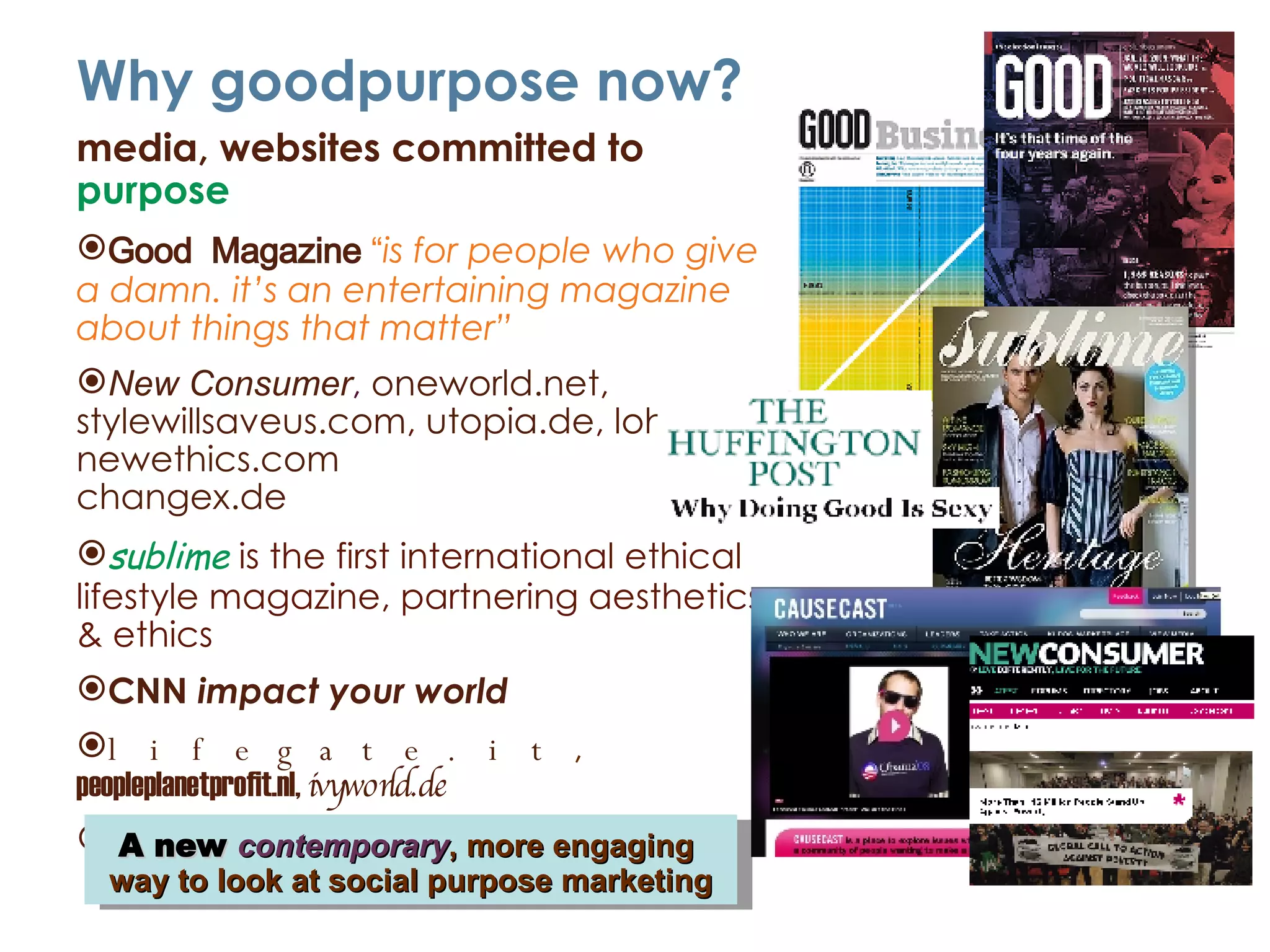 Why goodpurpose now? media, websites committed to  purpose Good  Magazine  “ is for people who give a damn. it’s an entertaining magazine about things that matter” New Consumer ,  oneworld.net ,  stylewillsaveus.com ,  utopia.de ,  lohas.de ,  newethics.com changex.de sublime  is the first international ethical lifestyle magazine, partnering aesthetics & ethics CNN  impact your world lifegate.it ,  peopleplanetprofit.nl,   ivyworld.de   Causecast ,  facebook ,  socialvibe A new  contemporary , more engaging  way to look at social purpose marketing 