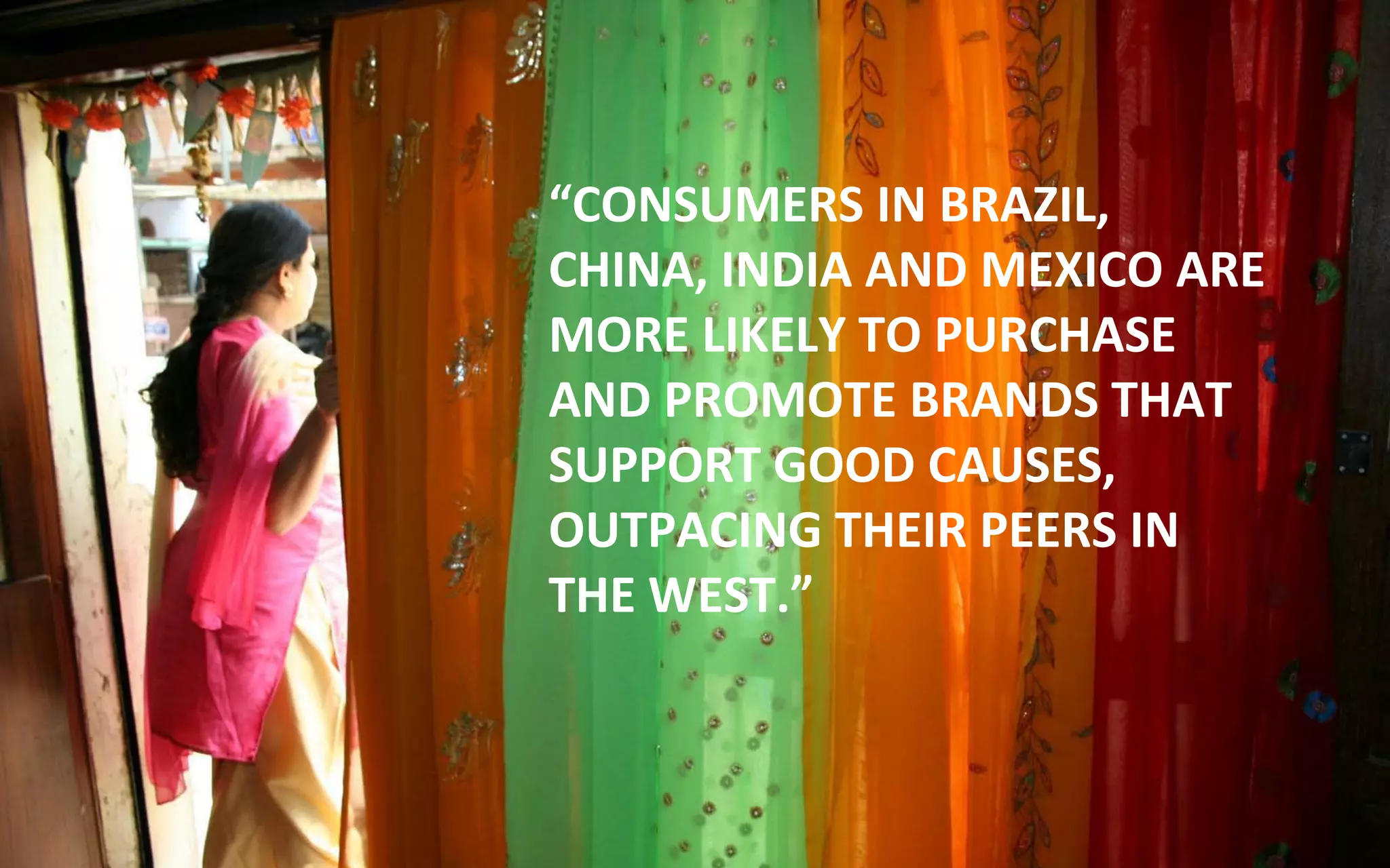 “CONSUMERS IN BRAZIL,
CHINA, INDIA AND MEXICO ARE
MORE LIKELY TO PURCHASE
AND PROMOTE BRANDS THAT
SUPPORT GOOD CAUSES,
OUTPACING THEIR PEERS IN
THE WEST.”
 