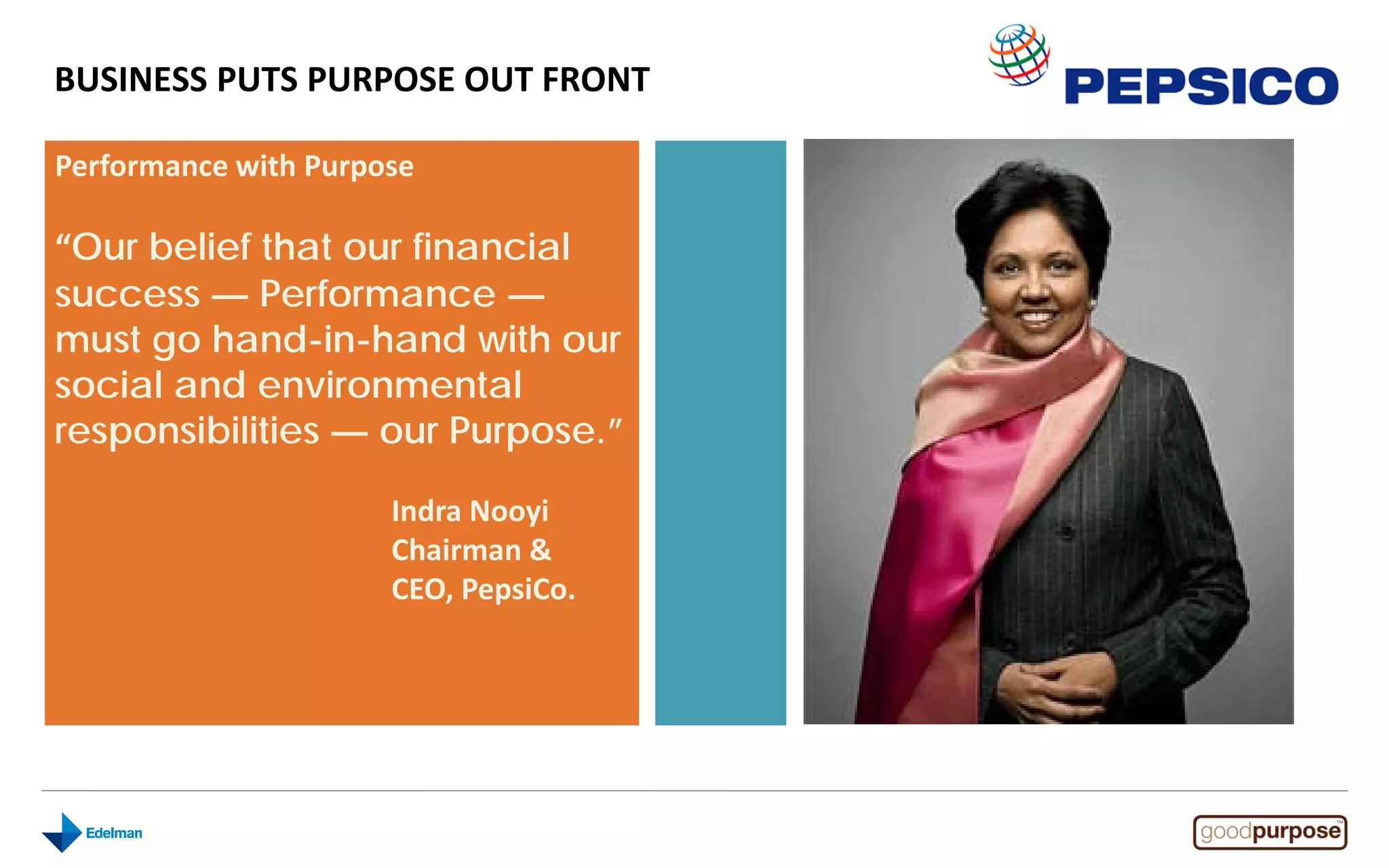 BUSINESS PUTS PURPOSE OUT FRONT

Performance with Purpose

“Our belief that our financial
success — Performance —
must go hand-in-hand with our
social and environmental
responsibilities — our Purpose.”

                      Indra Nooyi
                      Chairman &
                      CEO, PepsiCo.
 