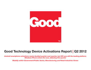 Good Technology Device Activations Report | Q2 2012
Android smartphone activations nearly doubled quarter-over-quarter, but iOS was still the leading platform;
                        Windows Phone enters the race, debuting this quarter
          Mobility within Government/Public Sector, Manufacturing and Retail Industries Grows
 