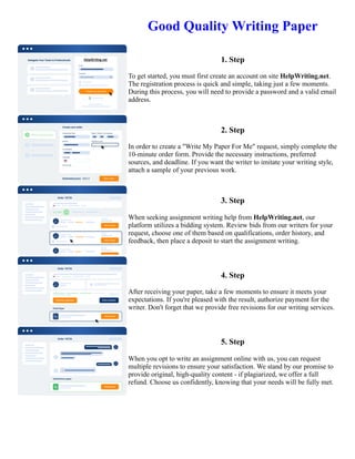 Good Quality Writing Paper
1. Step
To get started, you must first create an account on site HelpWriting.net.
The registration process is quick and simple, taking just a few moments.
During this process, you will need to provide a password and a valid email
address.
2. Step
In order to create a "Write My Paper For Me" request, simply complete the
10-minute order form. Provide the necessary instructions, preferred
sources, and deadline. If you want the writer to imitate your writing style,
attach a sample of your previous work.
3. Step
When seeking assignment writing help from HelpWriting.net, our
platform utilizes a bidding system. Review bids from our writers for your
request, choose one of them based on qualifications, order history, and
feedback, then place a deposit to start the assignment writing.
4. Step
After receiving your paper, take a few moments to ensure it meets your
expectations. If you're pleased with the result, authorize payment for the
writer. Don't forget that we provide free revisions for our writing services.
5. Step
When you opt to write an assignment online with us, you can request
multiple revisions to ensure your satisfaction. We stand by our promise to
provide original, high-quality content - if plagiarized, we offer a full
refund. Choose us confidently, knowing that your needs will be fully met.
Good Quality Writing Paper Good Quality Writing Paper
 