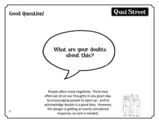 Good Question!

What are your doubts
about this?

10

People often mask negativity. Think how
often we sit on our thoughts in any given day.
So encouraging people to open up - and to
acknowledge doubts is a good idea. However,
the danger is getting an overly considered
response, so care is needed.

 