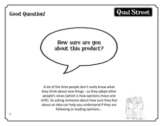 Good Question!

How sure are you
about this product?

A lot of the time people don’t really know what
they think about new things - so they adopt other
people’s views (which is how opinions move and
shift). So asking someone about how sure they feel
about an idea can help you understand if they are
following or leading opinions...
12

 