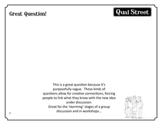 Great Question!

So what is it about
this product?

17

This is a great question because it’s
purposefully vague. These kinds of
questions allow for creative connections, forcing
people to link what they know with the new idea
under discussion.
Great for the ‘storming’ stages of a group
discussion and in workshops...

 