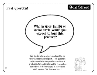 Great Question!

Who in your family or
social circle would you
expect to buy this
product?

20

We like to follow others, and we like to
follow people we respect. This question
helps reveal who respondents think the
product is for, and it allows the researcher
to find out if the new idea is associated
with ‘winners’ or ‘leaders’ too...

 