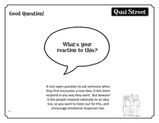 Good Question!

What’s your
reaction to this?

9

A nice open question to ask someone when
they first encounter a new idea. It lets them
respond in any way they want. But beware!
It lets people respond rationally to an idea
too, so you want to listen out for this, and
encourage emotional responses too.

 