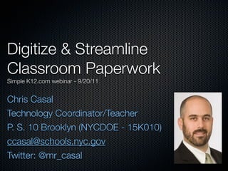 Digitize & Streamline
Classroom Paperwork
Simple K12.com webinar - 9/20/11


Chris Casal
Technology Coordinator/Teacher
P. S. 10 Brooklyn (NYCDOE - 15K010)
ccasal@schools.nyc.gov
Twitter: @mr_casal
 