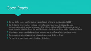 Good Reads
Es una de las redes sociales que se especializa en la lectura, nació desde el 2006
La Red social tiene muchas ventajas: entre ellas posee su motor de búsquedas y de
recomendaciones de lectura, se pueden dejar críticas, calificar el libro. Posee además para el
usuario cuatro estados : libros por leer, libros que estoy leyendo, libros leídos y todos los libros.
Cuenta con una comunidad grande de usuarios que actualizan el sitio constantemente.
Posee además alternativas para la búsqueda y compra de libros (links)
Se comparte con otros a través de clubes de lectura