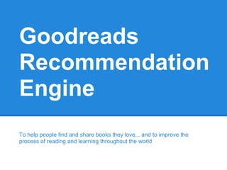 Goodreads
Recommendation
Engine
To help people find and share books they love... and to improve the
process of reading and learning throughout the world
 