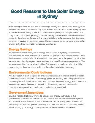 Good Reasons to Use Solar Energy
in Sydney
Solar energy is known as a reusable energy, mainly because it takes energy from
the sun and turns it into electricity that all households can use every day. Sydney
is one location of many in Australia that receives plenty of sunlight hours on a
daily basis. This is perhaps why so many Sydney homeowners already use solar
power in their homes. Reasons that many switch to solar can vary, but the most
common is saving on electrical usage. Here are some good reasons to use solar
energy in Sydney, no matter what area you live in.
Energy Savings
As previously mentioned, solar energy installations in Sydney are common
because homeowners want to save money on power usage in their homes. With
the increased costs of electrical service from a provider, solar panels provide the
same power directly to your home without the need for an energy provider. The
expense can often be reclaimed within 3-4 years from reduced electrical bills,
depending on the costs incurred from the solar installation company.
Environmental Contributions
Another great reason to go solar is the environmental friendly benefits of solar
panel installations. Instead of an energy provider running lots of equipment and
producing harmful pollutants, solar just captures the sun’s energy and converts it
to reusable power. No coal is burned, no fumes are released, no harmful
chemicals are spread, and no forms of radiation are emitted.
Government Incentives
One big reason that many move to using solar energy in Sydney is the
governmental incentives that recapture some of the expense from solar panel
installations. Aside from that, the homeowner can receive payouts for unused
electricity and reduced power consumption from the electrical provider, kind of
like donating your energy to the provider so they can use it elsewhere.
 