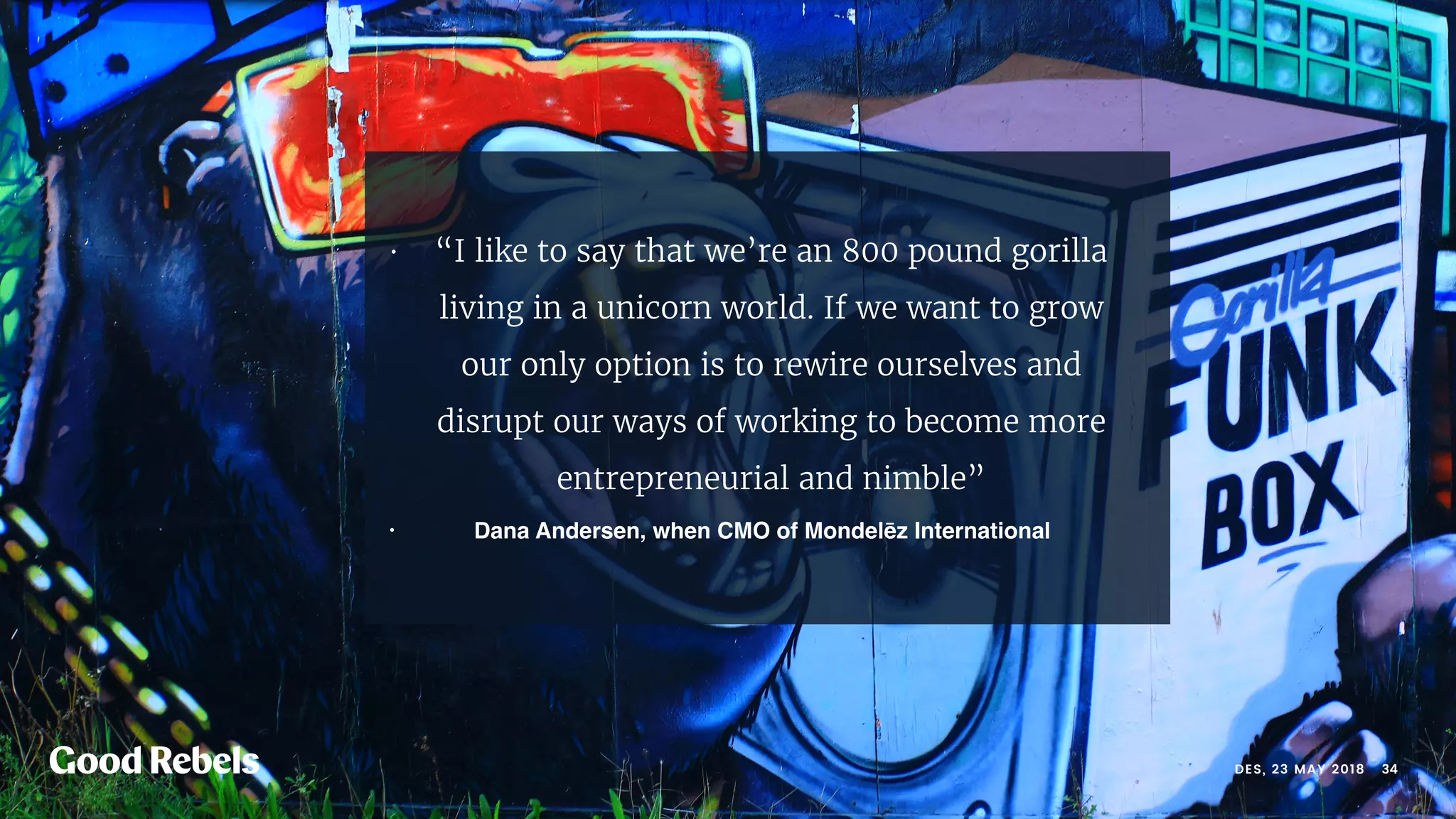 • “I like to say that we’re an 800 pound gorilla
living in a unicorn world. If we want to grow
our only option is to rewire ourselves and
disrupt our ways of working to become more
entrepreneurial and nimble”
• Dana Andersen, when CMO of Mondelēz International
󰀁34DES, 23 MAY 2018
 